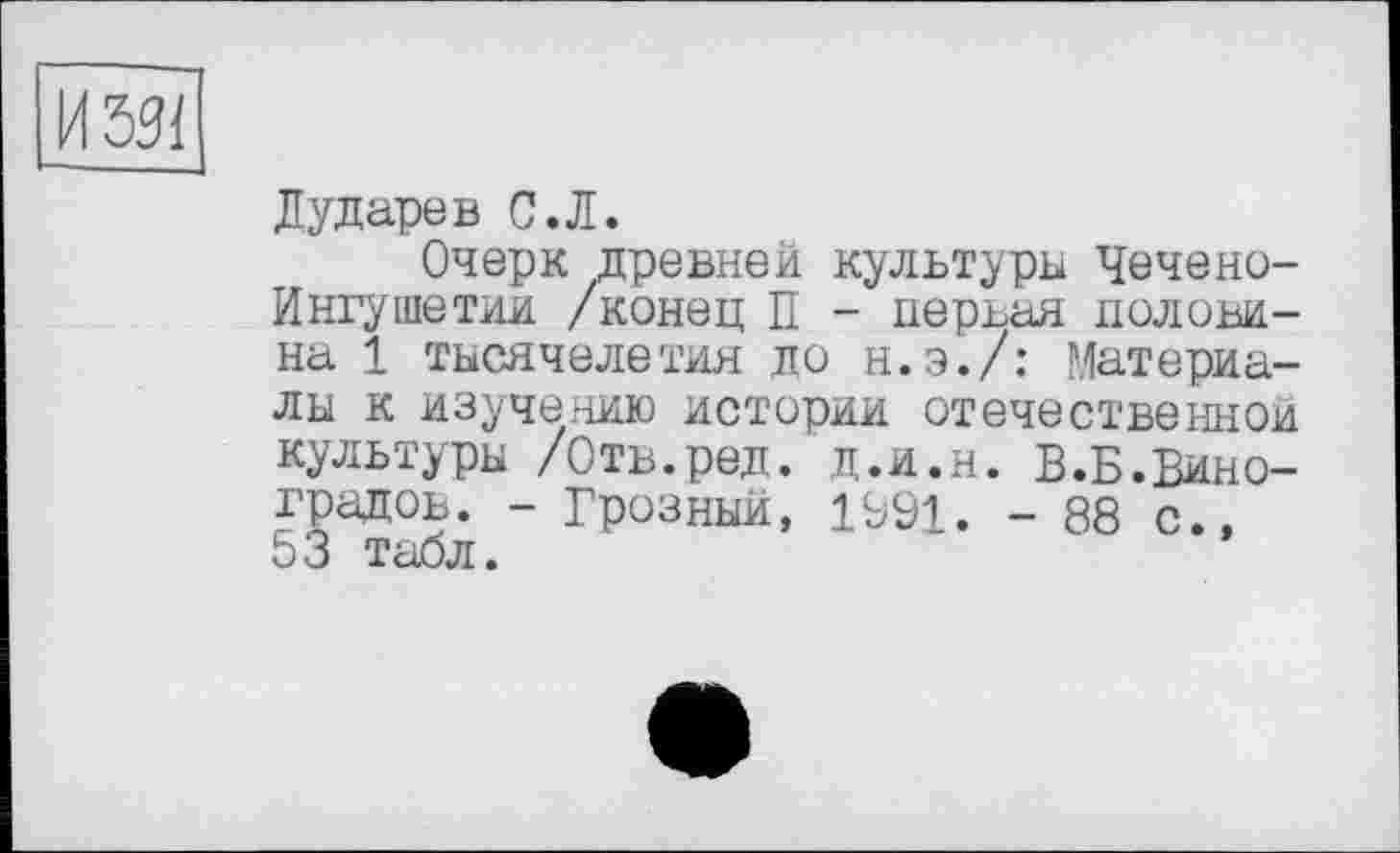 ﻿Дударев С.Л.
Очерк древней культуры Чечено-Ингушетии /конец П - первая половина 1 тысячелетия до н.э./: Материалы к изучению истории отечественной культуры /Отв.ред. д.и.н. В.Б.Виноградов. - Грозный, 1991. - 88 с., 53 табл.